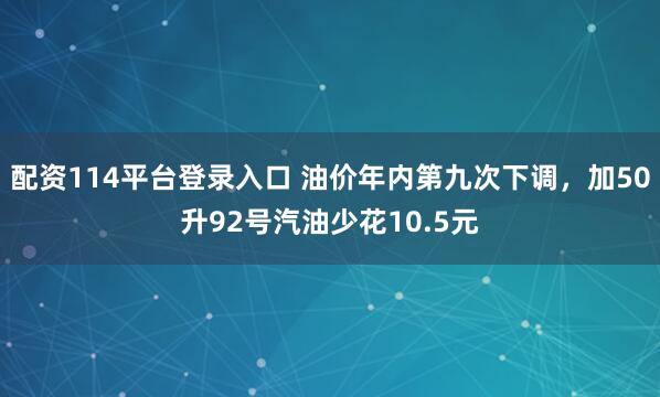 配资114平台登录入口 油价年内第九次下调，加50升92号汽油少花10.5元