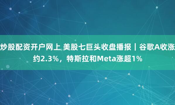 炒股配资开户网上 美股七巨头收盘播报｜谷歌A收涨约2.3%，特斯拉和Meta涨超1%