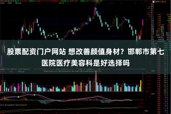 股票配资门户网站 想改善颜值身材？邯郸市第七医院医疗美容科是好选择吗