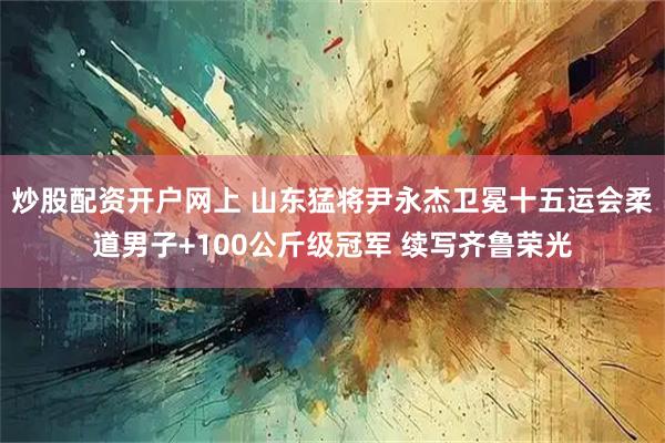 炒股配资开户网上 山东猛将尹永杰卫冕十五运会柔道男子+100公斤级冠军 续写齐鲁荣光