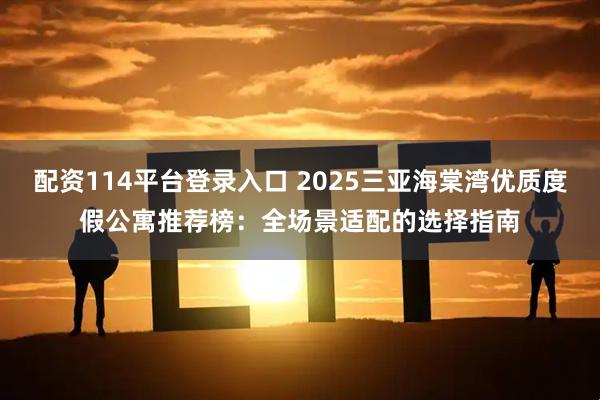 配资114平台登录入口 2025三亚海棠湾优质度假公寓推荐榜：全场景适配的选择指南