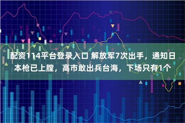 配资114平台登录入口 解放军7次出手，通知日本枪已上膛，高市敢出兵台海，下场只有1个