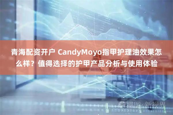 青海配资开户 CandyMoyo指甲护理油效果怎么样？值得选择的护甲产品分析与使用体验