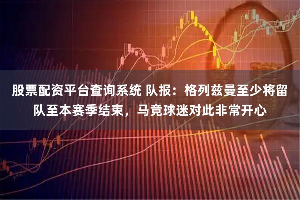 股票配资平台查询系统 队报：格列兹曼至少将留队至本赛季结束，马竞球迷对此非常开心