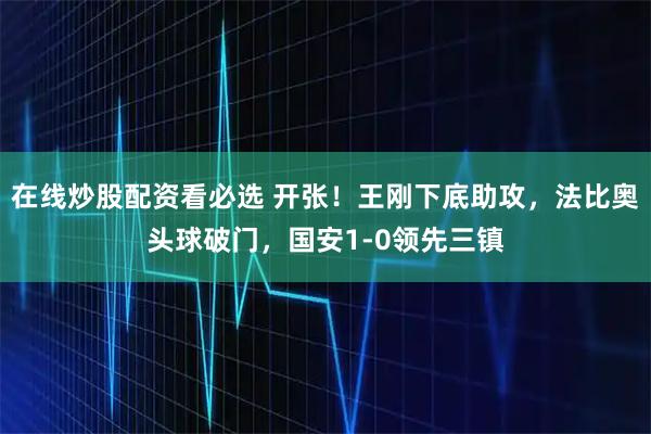 在线炒股配资看必选 开张！王刚下底助攻，法比奥头球破门，国安1-0领先三镇