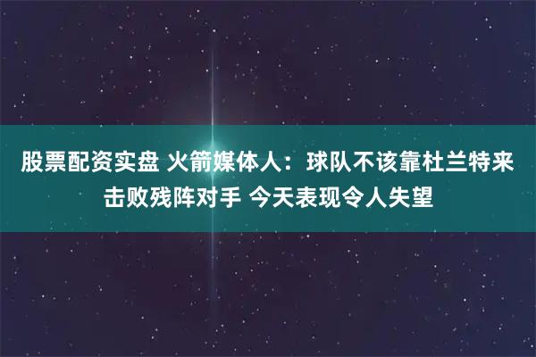 股票配资实盘 火箭媒体人：球队不该靠杜兰特来击败残阵对手 今天表现令人失望