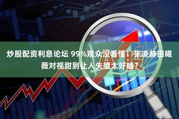 炒股配资利息论坛 99%观众没看懂！张凌赫田曦薇对视甜到让人失望太好嗑？