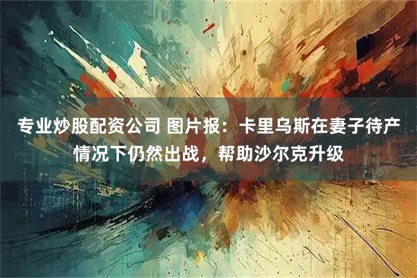 专业炒股配资公司 图片报：卡里乌斯在妻子待产情况下仍然出战，帮助沙尔克升级