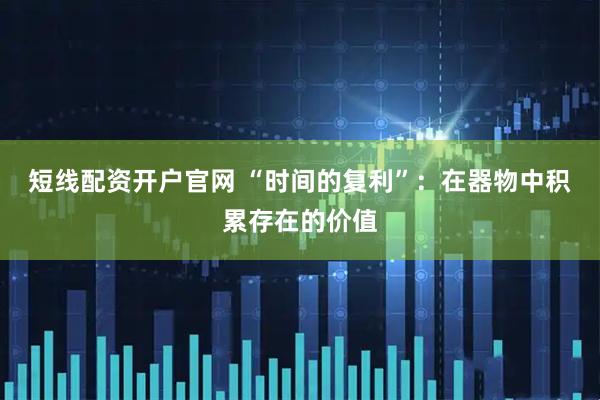 短线配资开户官网 “时间的复利”：在器物中积累存在的价值