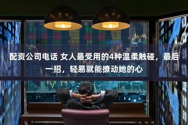 配资公司电话 女人最受用的4种温柔触碰,最后一招,轻易就能撩动她的心
