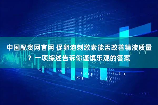 中国配资网官网 促卵泡刺激素能否改善精液质量？一项综述告诉你谨慎乐观的答案