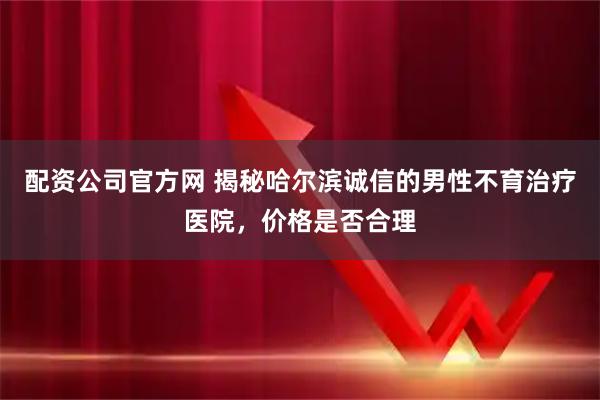 配资公司官方网 揭秘哈尔滨诚信的男性不育治疗医院，价格是否合理