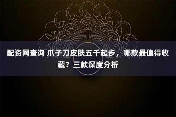 配资网查询 爪子刀皮肤五千起步，哪款最值得收藏？三款深度分析