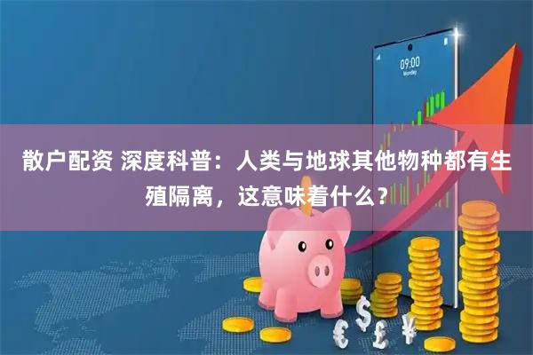 散户配资 深度科普：人类与地球其他物种都有生殖隔离，这意味着什么？
