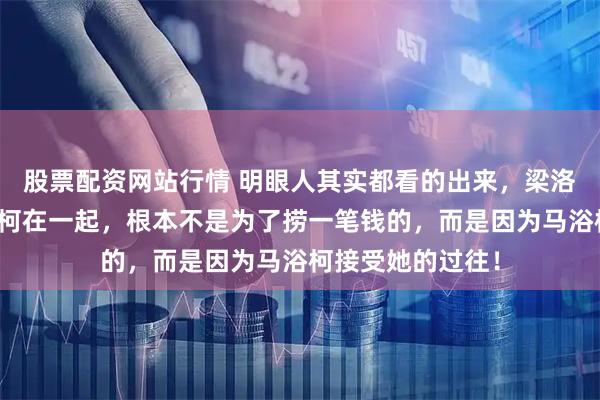 股票配资网站行情 明眼人其实都看的出来,梁洛施之所以和马浴柯在一起,根本不是为了捞一笔钱的,而是因为马浴柯接受她的过往!