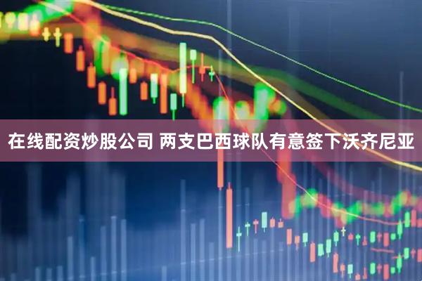 在线配资炒股公司 两支巴西球队有意签下沃齐尼亚