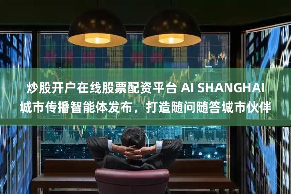 炒股开户在线股票配资平台 AI SHANGHAI城市传播智能体发布，打造随问随答城市伙伴
