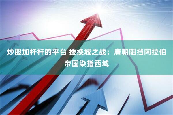 炒股加杆杆的平台 拨换城之战：唐朝阻挡阿拉伯帝国染指西域