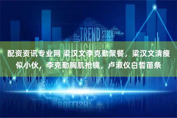 配资资讯专业网 梁汉文李克勤聚餐，梁汉文清瘦似小伙，李克勤胸肌抢镜，卢淑仪白皙苗条