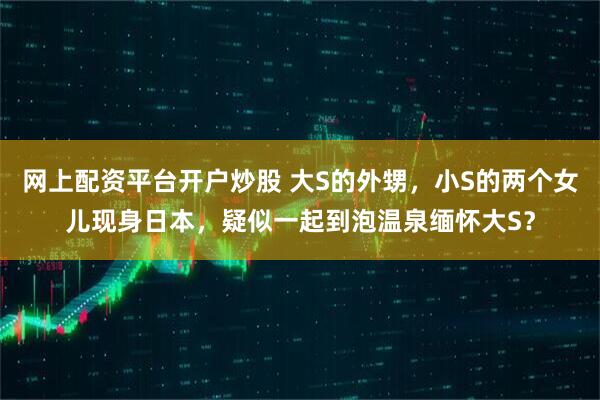 网上配资平台开户炒股 大S的外甥，小S的两个女儿现身日本，疑似一起到泡温泉缅怀大S？
